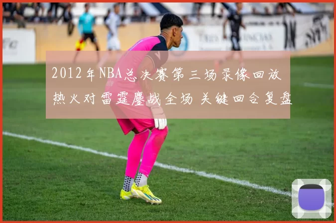 2012年NBA总决赛第三场录像回放 热火对雷霆鏖战全场 关键回合复盘精彩看点