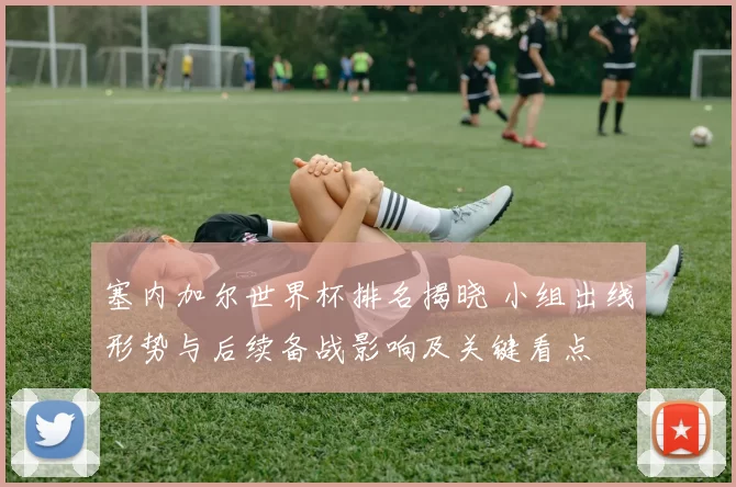 塞内加尔世界杯排名揭晓 小组出线形势与后续备战影响及关键看点