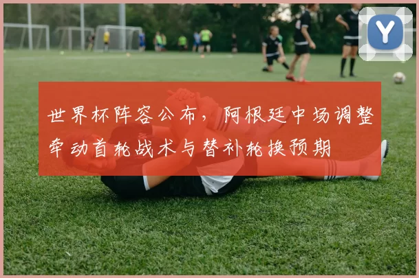 世界杯阵容公布，阿根廷中场调整牵动首轮战术与替补轮换预期