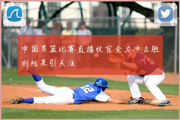 中国男篮比赛直播收官全力冲击胜利结果引关注