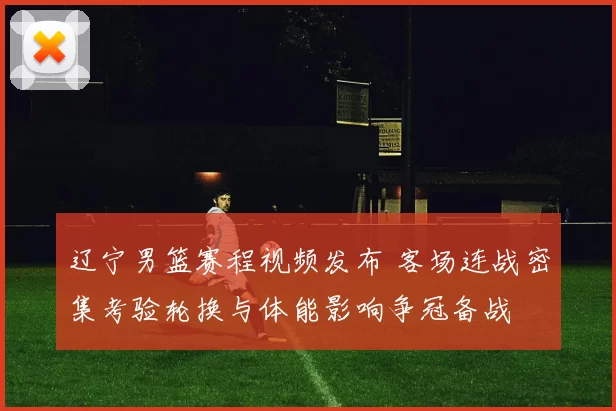 辽宁男篮赛程视频发布 客场连战密集考验轮换与体能影响争冠备战