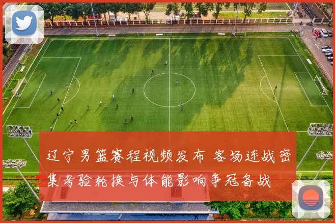 辽宁男篮赛程视频发布 客场连战密集考验轮换与体能影响争冠备战