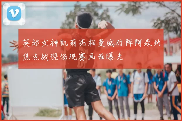 英超女神凯莉亮相曼城对阵阿森纳焦点战现场观赛画面曝光