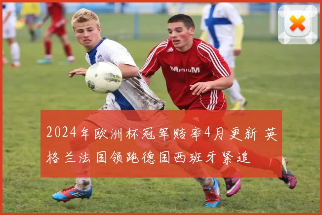 2024年欧洲杯冠军赔率4月更新 英格兰法国领跑德国西班牙紧追