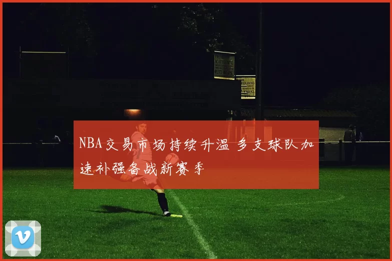 NBA交易市场持续升温 多支球队加速补强备战新赛季