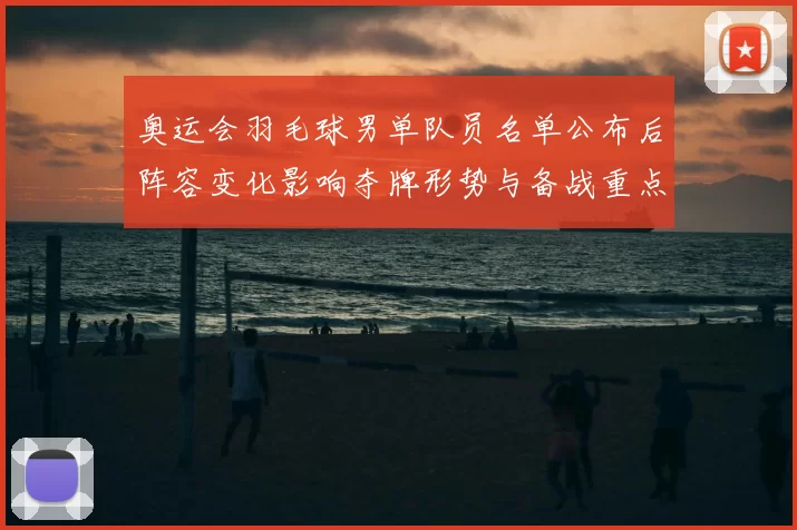 奥运会羽毛球男单队员名单公布后阵容变化影响夺牌形势与备战重点