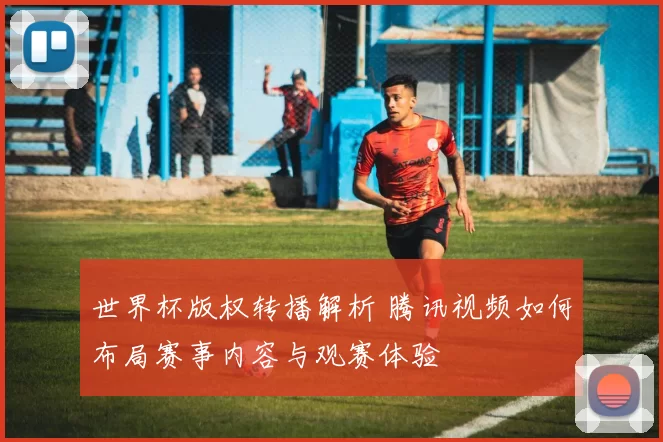 世界杯版权转播解析 腾讯视频如何布局赛事内容与观赛体验