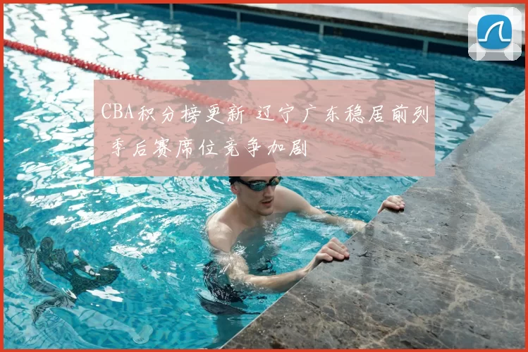 CBA积分榜更新 辽宁广东稳居前列 季后赛席位竞争加剧