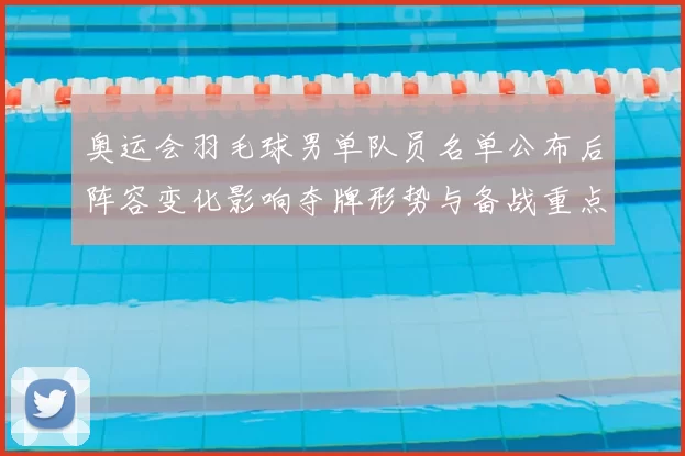 奥运会羽毛球男单队员名单公布后阵容变化影响夺牌形势与备战重点