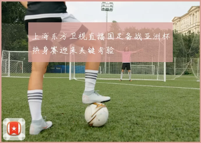 上海东方卫视直播国足备战亚洲杯热身赛迎来关键考验