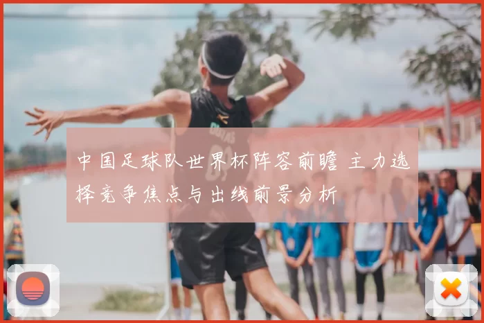 中国足球队世界杯阵容前瞻 主力选择竞争焦点与出线前景分析