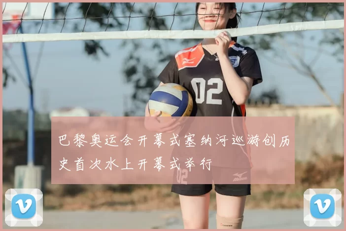 巴黎奥运会开幕式塞纳河巡游创历史首次水上开幕式举行