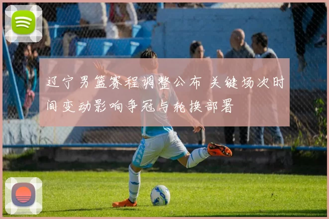 辽宁男篮赛程调整公布 关键场次时间变动影响争冠与轮换部署