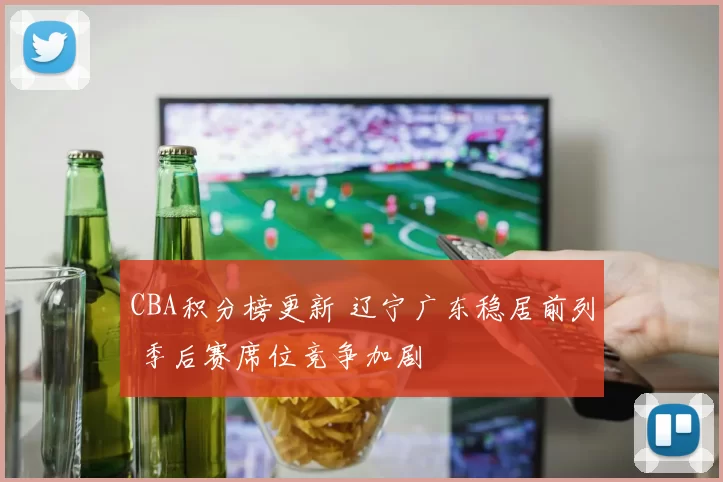 CBA积分榜更新 辽宁广东稳居前列 季后赛席位竞争加剧