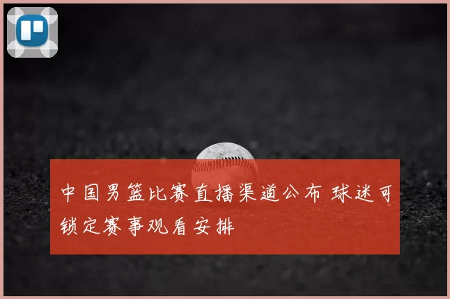 中国男篮比赛直播渠道公布 球迷可锁定赛事观看安排