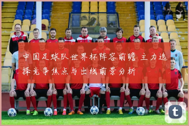 中国足球队世界杯阵容前瞻 主力选择竞争焦点与出线前景分析