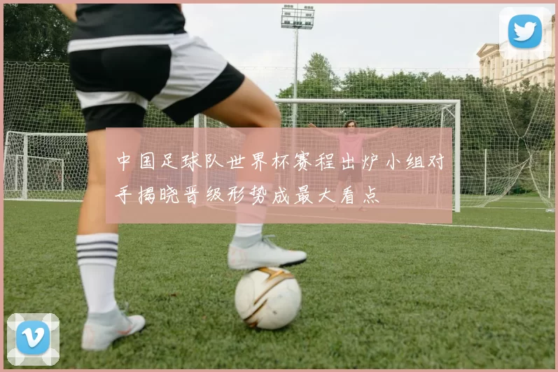 中国足球队世界杯赛程出炉小组对手揭晓晋级形势成最大看点