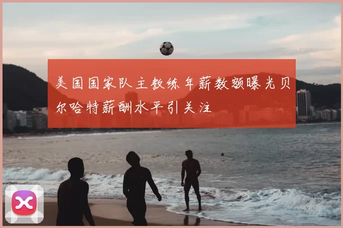 美国国家队主教练年薪数额曝光贝尔哈特薪酬水平引关注