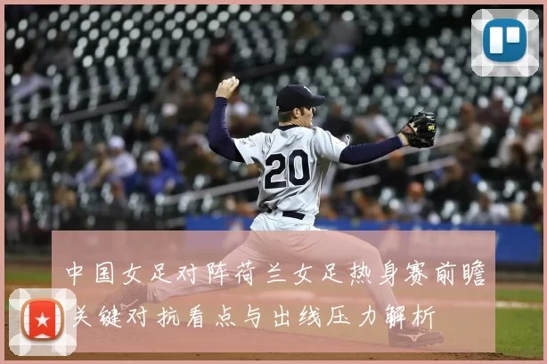 中国女足对阵荷兰女足热身赛前瞻 关键对抗看点与出线压力解析