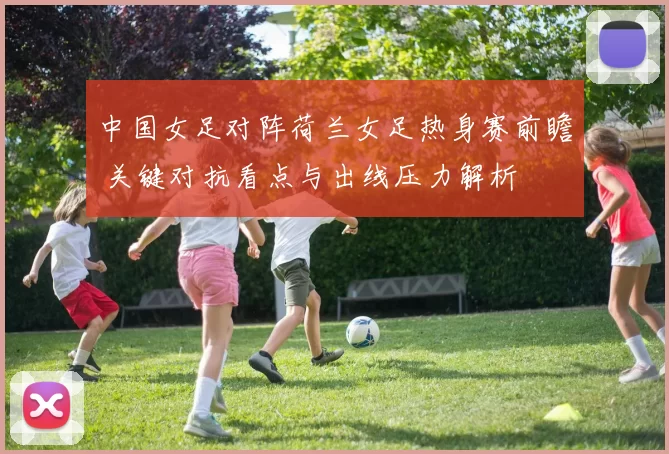 中国女足对阵荷兰女足热身赛前瞻 关键对抗看点与出线压力解析