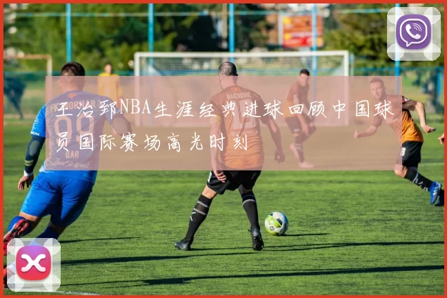 王治郅NBA生涯经典进球回顾中国球员国际赛场高光时刻