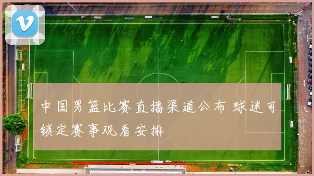 中国男篮比赛直播渠道公布 球迷可锁定赛事观看安排