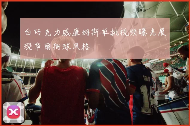 白巧克力威廉姆斯单挑视频曝光展现华丽街球风格