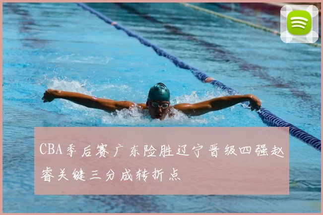 CBA季后赛广东险胜辽宁晋级四强赵睿关键三分成转折点