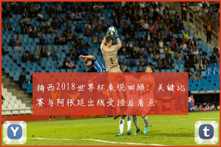 梅西2018世界杯表现回顾：关键比赛与阿根廷出线受挫后看点