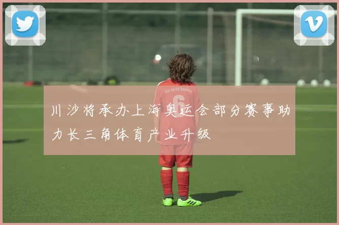 川沙将承办上海奥运会部分赛事助力长三角体育产业升级