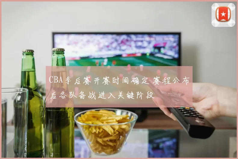 CBA季后赛开赛时间确定 赛程公布后各队备战进入关键阶段